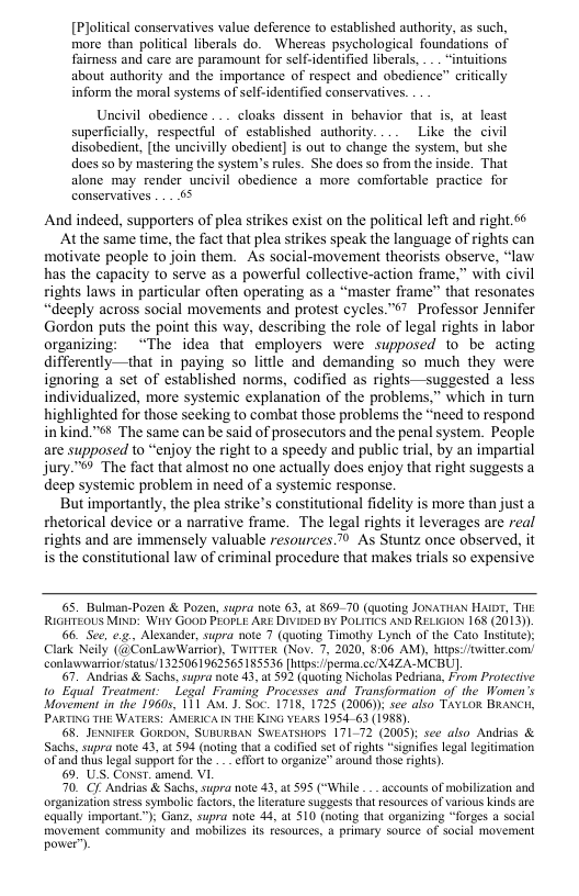 [Plolitical conservatives value deference to established authority, as such, more than political liberals do. Whereas psychological foundations of fairness and care are paramount for self-identified liberals, ... “intuitions. about authority and the importance of respect and obedience” critically inform the moral systems of sclf-identified conservatives.  Uncivil obedience .. . cloaks dissent in behavior that is, at least superficially, respectful of established authority. Like the civil disobedient, the uncivilly obedient] s out to change the system, but she does so by mastering the system’s rules. She does so from the inside. That alone may render uncivil obedience a more comfortable practice for conservatives ... .65  And indeed, supporters of plea strikes exist on the political left and right 66  Atthe same time, the fact that plea strikes speak the language of rights can motivate people to join them. As social-movement theorists observe, “law has the capacity to serve as a powerful collective-action frame,” with civil ights laws in particular often operating as a “master frame” that resonates “deeply across social movements and protest cycles."o7 Professor Jennifer Gordon puts the point this way, describing the role of legal rights in labor organizing: “The idea that employers were supposed to be acting differently—that in paying so little and demanding so much they were ignoring a set of established norms, codified as rights—suggested a less individualized, more systemic explanation of the problems,” which in turn highlighted for those sceking to combat those problems the “need to respond inkind."¥ The same can be said of prosecutors and the penal system. People are supposed to “enjoy the right to a speedy and public trial, by an impartial jury.™ The fact that almost no one actually does enjoy that right suggests a deep systemic problem in need of a systemic response.  But importantly, the plea strike’s constitutional fidelity is more than just a thetorical device or a narrative frame. The legal rights it leverages are real ights and are immensely valuable resources. 0 As Stuntz once observed, it is the constitutional law of criminal procedure that makes trials so expensive  65. Bulman-Pozen & Pozen, supra note 63, at $69-70 (quoting JONATHAN HAWT, T RUGHTEOUS MIND: Wir¥ GooD PEOPLE ARE DIVIDED BY POLITICS AND RELIGION 168 (2013)) 6. See, e.g. Alexander, supra note 7 (quoting Timothy Lynch of the Cato Institite); Clask Neily (@ConLawWarrior), TWirTER (Nov. 7, 2020, 8:06 AM), htps:/witer.com conlawwarrior status/1 325061962565185536 [heps:perma cc/X4ZA-MCBU].  67, Andrias & Sachs, supra note 43, at 592 (quoting Nicholas Pedriana, From Protective to Equal Treatment: Legal Framing Processes and_Transformation of the Women’s Movement in the 19605, 111 Axt . Soc. 1718, 1725 (2006)): sce also TAVLOR BRANCH, PARTING THE WATERS: AMERICA N TH KING YEARS 195463 (198S).  68, JENNIFER GORDON. SUBLRBAN SWEATSHOPS 171-72 (2008); see also Andrias & Sachs. supra note 43, at 594 (noting that  codified set of rights “signifies egal legitmation  4 this legal support forthe - - effort 1o organize™ around those rights). 9. US. Const. amend. VI  70 G Andrias & Sachs, supra note 43, at 595 (“While ___accounts of mobilization and organization sress symbolic factors,the literature suggests that resources of various kinds are equally important™); Ganz, supra hote 44, at 510 (noting that organizing “Torges  social movement. community and mobilizes s resources, 4 primary source of social movement pover’).  